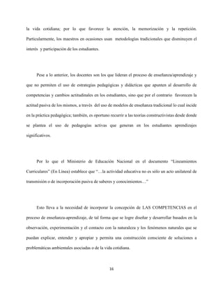 16
la vida cotidiana; por lo que favorece la atención, la memorización y la repetición.
Particularmente, los maestros en ocasiones usan metodologías tradicionales que disminuyen el
interés y participación de los estudiantes.
Pese a lo anterior, los docentes son los que lideran el proceso de enseñanza/aprendizaje y
que no permiten el uso de estrategias pedagógicas y didácticas que apunten al desarrollo de
competencias y cambios actitudinales en los estudiantes, sino que por el contrario favorecen la
actitud pasiva de los mismos, a través del uso de modelos de enseñanza tradicional lo cual incide
en la práctica pedagógica; también, es oportuno recurrir a las teorías constructivistas desde donde
se plantea el uso de pedagogías activas que generan en los estudiantes aprendizajes
significativos.
Por lo que el Ministerio de Educación Nacional en el documento “Lineamientos
Curriculares” (En Línea) establece que “…la actividad educativa no es sólo un acto unilateral de
transmisión o de incorporación pasiva de saberes y conocimientos…”
Esto lleva a la necesidad de incorporar la concepción de LAS COMPETENCIAS en el
proceso de enseñanza-aprendizaje, de tal forma que se logre diseñar y desarrollar basados en la
observación, experimentación y el contacto con la naturaleza y los fenómenos naturales que se
puedan explicar, entender y apropiar y permita una construcción consciente de soluciones a
problemáticas ambientales asociadas o de la vida cotidiana.
 