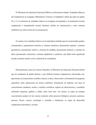 17
El Ministerio de Educación Nacional (2006) en el documento titulado “Estándares Básicos
de Competencias en Lenguaje, Matemáticas, Ciencias y Ciudadanas” define que para los grados
10 y 11, la estructura de estándares básicos en Lenguaje corresponden a la producción textual,
comprensión e interpretación textual, literatura, medios de comunicación y otros sistemas
simbólicos así como la ética de la comunicación.
En cuanto a los estándares básicos en la matemática también para los mencionados grados,
corresponden a: pensamiento numérico y sistemas numéricos, pensamiento espacial y sistemas
geométricos, pensamiento métrico y sistemas de medidas, pensamiento aleatorio y sistemas de
datos, pensamiento variacional y sistemas algebráicos y analíticos, que deben tener significado
acorde al entorno natural, socil y cultural de los estudiantes.
Particularmente, para las Ciencias Naturales, el Ministerio de Educación Nacional definió
que los estudiantes de grados décimo y once deberán alcanzar competencias relacionadas con:
aproximarse al conocimiento científico natural, es decir, observación y formulación de preguntas
específicas sobre aplicaciones de teorías científicas, formulación de hipótesis con base en
conocimientos cotidianos, teorías y modelos científicos, registro de observaciones y resultados
utilizando esquemas, gráficas y tablas, entre otros más. Así mismo, es capaz de manejar
conocimientos propios de las ciencias naturales sobre procesos biológicos, procesos químicos,
procesos físicos; ciencia, tecnología y sociedad y finalmente, es capaz de desarrollar
compromisos personales y sociales.
 