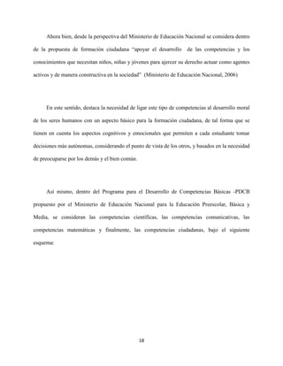 18
Ahora bien, desde la perspectiva del Ministerio de Educación Nacional se considera dentro
de la propuesta de formación ciudadana “apoyar el desarrollo de las competencias y los
conocimientos que necesitan niños, niñas y jóvenes para ajercer su derecho actuar como agentes
activos y de manera constructiva en la sociedad” (Ministerio de Educación Nacional, 2006)
En este sentido, destaca la necesidad de ligar este tipo de competencias al desarrollo moral
de los seres humanos con un aspecto básico para la formación ciudadana, de tal forma que se
tienen en cuenta los aspectos cognitivos y emocionales que permiten a cada estudiante tomar
decisiones más autónomas, considerando el punto de vista de los otros, y basados en la necesidad
de preocuparse por los demás y el bien común.
Así mismo, dentro del Programa para el Desarrollo de Competencias Básicas -PDCB
propuesto por el Ministerio de Educación Nacional para la Educación Preescolar, Básica y
Media, se consideran las competencias científicas, las competencias comunicativas, las
competencias matemáticas y finalmente, las competencias ciudadanas, bajo el siguiente
esquema:
 
