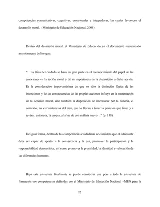 20
competencias comunicativas, cognitivas, emocionales e integradoras, las cuales favorecen el
desarrollo moral. (Ministerio de Educación Nacional, 2006)
Dentro del desarrollo moral, el Ministerio de Educación en el documento mencionado
anteriormente define que:
“…La ética del cuidado se basa en gran parte en el reconocimiento del papel de las
emociones en la acción moral y de su importancia en la disposición a dicha acción.
Es la consideración importantísima de que no sólo la distinción lógica de las
intenciones y de las consecuencias de las propias acciones influye en la sustentación
de la decisión moral, sino también la disposición de interesarse por la historia, el
contexto, las circunstancias del otro, que lo llevan a tener la posición que tiene y a
revisar, entonces, la propia, a la luz de ese análisis nuevo…” (p. 158)
De igual forma, dentro de las competencias ciudadanas se considera que el estudiante
debe ser capaz de aportar a la convivencia y la paz, promover la participación y la
responsabilidad democrática, así como promover la pruralidad, la identidad y valoración de
las diferencias humanas.
Bajo esta estructura finalmente se puede considerar que pese a toda la estructura de
formación por competencias definidas por el Ministerio de Educación Nacional –MEN para la
 