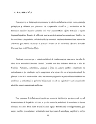 22
2. JUSTIFICACIÓN
Este proyecto se fundamenta en considerar la práctica en la huerta escolar, como estrategia
pedagógica y didáctica que promueve las competencias cientificas y ambientales, en la
Institución Educativa Eduardo Carranza- sede José Celestino Mutis; a partir de la cual se espera
impactar la práctica docente; de tal forma, que se convierta en una herramienta que fortalece en
los estudiantes competencias a nivel científico y ambiental, mediante el desarrollo de secuencias
didácticas que permita favorecer el ejercicio docente en la Institución Educativa Eduardo
Carranza Sede José Celestino Mutis.
Teniendo en cuenta que el modelo tradicional de enseñanza sigue presente en las aulas de
clase de la Institución Educativa Eduardo Carranza, sede José Celestino Mutis en el área de
Ciencias Naturales, Matemáticas, Lenguaje y Ética, sin generar cambios conceptuales ni
actitudinales en los estudiantes en lo concerniente a la interacción con el contexto natural. Se
plantea, el uso de la huerta escolar como herramienta que permita la generación de competencias
científicas y ambientales en particular relacionada con el uso significativo del conocimiento
científico y generar conciencia ambiental.
Esta propuesta de trabajo experimental, es un aporte significativo que propoende por el
fortalecimiento de la práctica docente, o por lo menos la posibilidad de contribuir en buena
medida a ello; estos deben partir de consolidar un espacio de reflexión y acción permanente, que
genere cambios conceptuales y actitudinales que favorezcan el aprendizaje significativo en los
 