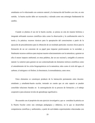 23
estudiantes en lo relacionado con contexto natural y la interacción del hombre con éste; en este
sentido, la huerta escolar debe ser reconocida y valorada como una estrategia fundamental de
cambio.
Cuando se plantea el uso de la huerta escolar, se piensa en esta de manera holística e
integrada utilizando recursos científicos tales como la observación y la confrontación entre la
teoría y la práctica; recursos técnicos para la apropiación del conocimeinto a partir de la
ejecución de procedimientos para la obtención de un resultado particular; recursos éticos para la
formación de un ser conciente de su papel para impactar positivamente en la sociedad, y
finalmente recursos estéticos para mejroar nuestro relacionamiento con la naturaleza y generar en
ella el menor impacto ambiental; en otras palabras, dar un uso racional y amigable al contexto
natural. Lo anterior para generar un uso contextualizado de elementos teóricos científicos como
el entendimiento de los ciclos biogeoquímicos en la naturaleza, tales como el ciclo del agua, el
carbono, el nitrógeno o el fósforo, la fotosíntesis, la termodinámica, entre otros.
Estos elementos se construyen producto de la interacción permanente entre docente-
estudiante y estudiante-huerta escolar, teniendo en cuenta que en este espacio se pueden
consolidar relaciones basadas en la autoregulación de su proceso de formación y el trabajo
cooperativo para alcanzar niveles de aprendizaje significativo.
De acuerdo con el propósito de este ejercicio investigativo, que se considera la práctica en
la Huerta Escolar como una estrategia pedagógica y didáctica, en la que se desarrollan
competencias científicas y ambientales, a partir de actividades experimentales relacionadas con
 