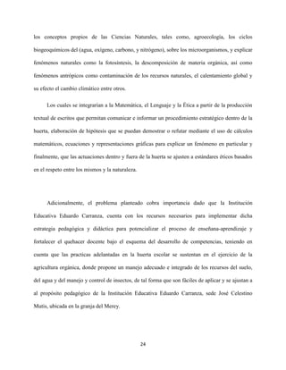 24
los conceptos propios de las Ciencias Naturales, tales como, agroecología, los ciclos
biogeoquímicos del (agua, oxígeno, carbono, y nitrógeno), sobre los microorganismos, y explicar
fenómenos naturales como la fotosíntesis, la descomposición de materia orgánica, así como
fenómenos antrópicos como contaminación de los recursos naturales, el calentamiento global y
su efecto el cambio climático entre otros.
Los cuales se integrarían a la Matemática, el Lenguaje y la Ética a partir de la producción
textual de escritos que permitan comunicar e informar un procedimiento estratégico dentro de la
huerta, elaboración de hipótesis que se puedan demostrar o refutar mediante el uso de cálculos
matemáticos, ecuaciones y representaciones gráficas para explicar un fenómeno en particular y
finalmente, que las actuaciones dentro y fuera de la huerta se ajusten a estándares éticos basados
en el respeto entre los mismos y la naturaleza.
Adicionalmente, el problema planteado cobra importancia dado que la Institución
Educativa Eduardo Carranza, cuenta con los recursos necesarios para implementar dicha
estrategia pedagógica y didáctica para potencializar el proceso de enseñana-aprendizaje y
fortalecer el quehacer docente bajo el esquema del desarrollo de competencias, teniendo en
cuenta que las practicas adelantadas en la huerta escolar se sustentan en el ejercicio de la
agricultura orgánica, donde propone un manejo adecuado e integrado de los recursos del suelo,
del agua y del manejo y control de insectos, de tal forma que son fáciles de aplicar y se ajustan a
al propósito pedagógico de la Institución Educativa Eduardo Carranza, sede José Celestino
Mutis, ubicada en la granja del Merey.
 