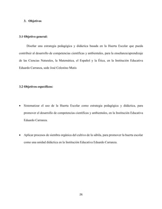 26
3. Objetivos
3.1 Objetivo general:
Diseñar una estrategia pedagógica y didáctica basada en la Huerta Escolar que pueda
contribuir al desarrollo de competencias científicas y ambientales, para la enseñanza/aprendizaje
de las Ciencias Naturales, la Matemática, el Español y la Ética, en la Institución Educativa
Eduardo Carranza, sede José Celestino Mutis
3.2 Objetivos específicos:
 Sistematizar el uso de la Huerta Escolar como estrategia pedagógica y didáctica, para
promover el desarrollo de competencias científicas y ambientales, en la Institución Educativa
Eduardo Carranza.
 Aplicar procesos de siembra orgánica del cultivo de la sábila, para promover la huerta escolar
como una unidad didáctica en la Institución Educativa Eduardo Carranza.
 