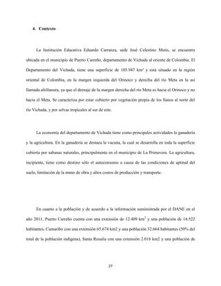 27
4. Contexto
La Institución Educativa Eduardo Carranza, sede José Celestino Mutis, se encuentra
ubicada en el municipio de Puerto Carreño, departamento de Vichada al oriente de Colombia. El
Departamento del Vichada, tiene una superficie de 105.947 km² y está situado en la región
oriental de Colombia, en la margen izquierda del Orinoco y derecha del río Meta en la así
llamada altillanura, ya que el drenaje de la margen derecha del río Meta es hacia el Orinoco y no
hacia el Meta. Se caracteriza por estar cubierto por vegetación propia de los llanos al norte del
río Vichada, y por selvas tropicales al sur de este.
La economía del departamento de Vichada tiene como principales actividades la ganadería
y la agricultura. En la ganadería se destaca la vacuna, la cual se desarrolla en toda la superficie
cubierta por sabanas naturales, principalmente en el municipio de La Primavera. La agricultura,
incipiente, tiene como destino sólo el autoconsumo a causa de las condiciones de aptitud del
suelo, limitación de la mano de obra y altos costos de producción y transporte.
En cuanto a la población y de acuerdo a la información suministrada por el DANE en el
año 2011, Puerto Carreño cuenta con una extensión de 12.409 km2
y una población de 14.522
habitantes, Cumaribo con una extensión 65.674 km2 y una población 32.664 habitantes (50% del
total de la población indígena), Santa Rosalía con una extensión 2.018 km2 y una población de
 