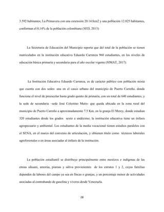 28
3.592 habitantes; La Primavera con una extensión 20.141km2 y una población 12.825 habitantes,
conforman el 0,14% de la población colombiana (SED, 2013)
La Secretaria de Educación del Municipio reporta que del total de la población se tienen
matriculados en la institución educativa Eduardo Carranza 960 estudiantes, en los niveles de
educación básica primaria y secundaria para el año escolar vigente (SIMAT, 2017).
La Institución Educativa Eduardo Carranza, es de carácter público con población mixta
que cuenta con dos sedes: una en el casco urbano del municipio de Puerto Carreño, donde
funciona el nivel de preescolar hasta grado quinto de primaria, con un total de 640 estudiantes; y
la sede de secundaria –sede José Celestino Mutis- que queda ubicada en la zona rural del
municipio de Puerto Carreño a aproximadamente 7.5 Km, en la granja El Merey, donde estudian
320 estudiantes desde los grados sexto a undécimo; la institución educativa tiene un énfasis
agropecuario y ambiental. Los estudiantes de la media vocacional tienen estudios paralelos con
el SENA, en el marco del convenio de articulación, y obtienen título como técnicos laborales
agroforestales o en áreas asociadas al énfasis de la institución.
La población estudiantil se distribuye principalmente entre mestizos e indígenas de las
etnias sikuani, amorúa, piaroas y sáliva provienentes de los estratos 1 y 2, cuyas familias
dependen de labores del campo ya sea en fincas o granjas, y un porcentaje menor de actividades
asociadas al contrabando de gasolina y viveres desde Venezuela.
 