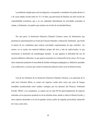 29
La población elegida para esta investigación, corresponde a estudiantes de grado décimo A
y B, cuyas edades oscilan entre los 15 y 18 años, que provienen de familias con altos niveles de
vulnerabilidad económica, que a su vez, dependen laboralmente de actividades asociadas al
campo, y finalmente, con padres que cuentan con niveles de escolaridad básica.
Por otra parte, la Institución Educativa Eduardo Carranza carece de laboratorios que
permitan la experimentación en el área de Ciencias Naturales y Educación Ambiental, que limita
el interes de los estudiantes para realizar actividades experimentales de tipo científico. Así
mismo, no se cuenta con material didáctico propio del área y sala de audiovisuales, lo que
incrementa el desarrollo de metodologias basadas lo que agudiza la dificultad del uso de
recursos didácticos diferentes, lo que genera monotonía en el desarrollo de las clases. Por lo que
estas situaciones propician la necesidad de diseñar estrategias pedagógicas y didácticas ajustadas
a las condiciones y recursos que cuenta la institución educativa tales como la Huerta Escolar.
Una de las fortalezas de la Institución Educativa Eduardo Carranza y en particular de la
sede José Celestino Mutis, es contar con espacios verdes tales como una zona de bosque
inundable acondicionada como sendero ecológico por los docentes del Proyecto Ambiental
Escolar -PRAE y los estudiantes, se cuenta con un total 80 Ha aproximadamente de espacios
utilizados en los proyectos productivos de las distintas áreas, donde se ubica la Huerta Escolar, y
otros espacios destinados a la cría de ganado vacuno, pollos de engorde, piscicultura, desarrollo
de vivero, entre otros.
 