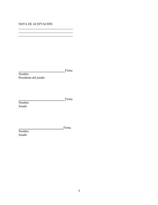3
NOTA DE ACEPTACIÓN
___________________________________
___________________________________
___________________________________
______________________________Firma
Nombre
Presidente del jurado
______________________________Firma
Nombre
Jurado
_____________________________Firma
Nombre
Jurado
 