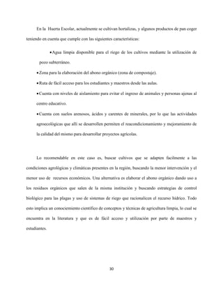 30
En la Huerta Escolar, actualmente se cultivan hortalizas, y algunos productos de pan coger
teniendo en cuenta que cumple con las siguientes características:
Agua limpia disponible para el riego de los cultivos mediante la utilización de
pozo subterráneo.
Zona para la elaboración del abono orgánico (zona de compostaje).
Ruta de fácil acceso para los estudiantes y maestros desde las aulas.
Cuenta con niveles de aislamiento para evitar el ingreso de animales y personas ajenas al
centro educativo.
Cuenta con suelos arenosos, ácidos y carentes de minerales, por lo que las actividades
agroecológicas que allí se desarrollen permiten el reacondicionamiento y mejoramiento de
la calidad del mismo para desarrollar proyectos agrícolas.
Lo recomendable en este caso es, buscar cultivos que se adapten facilmente a las
condiciones agrológicas y climáticas presentes en la región, buscando la menor intervención y el
menor uso de recursos económicos. Una alternativa es elaborar el abono orgánico dando uso a
los residuos orgánicos que salen de la misma institución y buscando estrategias de control
biológico para las plagas y uso de sistemas de riego que racionalicen el recurso hídrico. Todo
esto implica un conociemiento científico de conceptos y técnicas de agricultura limpia, lo cual se
encuentra en la literatura y que es de fácil acceso y utilización por parte de maestros y
estudiantes.
 