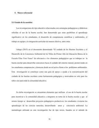 31
5. Marco referencial
5.1 Estado de la cuestión:
Las investigaciones de tipo educativo relacionadas con estrategias pedagógicas y didácticas
referidas al uso de la huerta escolar, han demostrado que estas posibilitan el aprendizaje
significativo en los estudiantes, el desarrollo de competencias científicas y ambientales, el
trabajo en equipo y la integración curricular de manera efectiva, entre otras.
Ashqui (2015) en el documento denominado “El cuidado de los Huertos Escolares y el
Desarrollo de la Conciencia Ambiental de los Niños de Primer Año de Educación Básica de la
Escuela Elías Toro Funes” da relevancia a los elementos pedagógicos que se trabajan en la
huerta escolar para desarrollar conciencia hacia el cuidado del entorno natural, promoviendo en
los estudiantes competencias y destrezas desde un rol activo frente a los problemas ambientales.
Esta investigación se constituye como una guía de apoyo y ayuda a la concientización del
cuidado de las huertas escolares como herramienta pedagógica y motivadora no solo para los
niños sino para toda la comunidad educativa.
En dicha investigación se encuentran elementos que ratifican el uso de la huerta escolar
para incentivar a la comunidad educativa a integrarse en torno de la huerta escolar y que al
mismo tiempo se desarrollan proyectos pedagógicos productivos; los estudiantes vivencias los
aprendizajes de las ciencias naturales, desarrollando amor y conciencia ambiental. La
metodología utilizada en esta investigación fue de tipo mixto, basados en el método de
 