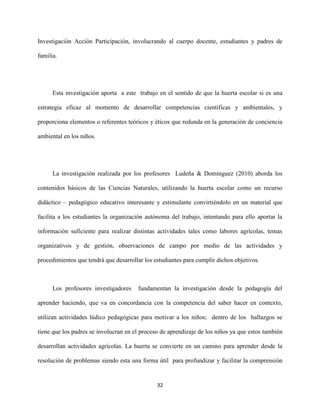 32
Investigación Acción Participación, involucrando al cuerpo docente, estudiantes y padres de
familia.
Esta investigación aporta a este trabajo en el sentido de que la huerta escolar si es una
estrategia eficaz al momento de desarrollar competencias científicas y ambientales, y
proporciona elementos o referentes teóricos y éticos que redunda en la generación de conciencia
ambiental en los niños.
La investigación realizada por los profesores Ludeña & Domínguez (2010) aborda los
contenidos básicos de las Ciencias Naturales, utilizando la huerta escolar como un recurso
didáctico – pedagógico educativo interesante y estimulante convirtiéndolo en un material que
facilita a los estudiantes la organización autónoma del trabajo, intentando para ello aportar la
información suficiente para realizar distintas actividades tales como labores agrícolas, temas
organizativos y de gestión, observaciones de campo por medio de las actividades y
procedimientos que tendrá que desarrollar los estudiantes para cumplir dichos objetivos.
Los profesores investigadores fundamentan la investigación desde la pedagogía del
aprender haciendo, que va en concordancia con la competencia del saber hacer en contexto,
utilizan actividades lúdico pedagógicas para motivar a los niños; dentro de los hallazgos se
tiene que los padres se involucran en el proceso de aprendizaje de los niños ya que estos también
desarrollan actividades agrícolas. La huerta se convierte en un camino para aprender desde la
resolución de problemas siendo esta una forma útil para profundizar y facilitar la comprensión
 
