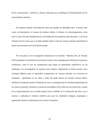 33
de los conocimientos científicos y buscar soluciones que contribuyan al fortalecimiento de los
conocimientos prácticos.
Se exploran además, diversidad de temas que pueden ser abordados dese la huerta tales
como, la alimentación, el manejo de residuos sólidos, lo abonos, los microorganismos, entre
otros; lo que sirve para fundamentar las actividades de ésta propuesta, pues da pautas y sirven de
referencia de los temas que se pueden abordar desde el área de ciencias naturales haciéndole el
ajuste necesario para el nivel de décimo grado.
Por otra parte, en la investigación realizada por los docentes Martínez, Paz, & Timaran
(2014) proponen la realización de una huerta escolar como estrategia para fortalecer los procesos
académicos, como lo son las competencias para lograr un aprendizaje significativo en los
estudiantes. los investigadores se trazaron como objetivo implementar la huerta escolar como
estrategia didáctica para el desarrollar competencias de ciencias naturales en el proceso de
enseñanza - aprendizaje en los niños y niñas del grado tercero de escuela Corazón María;
justifican la propuesta desde la búsqueda de nuevas estrategias para la enseñanza/aprendizaje de
las ciencias naturales, teniendo en cuenta las necesidades de los niños de esta institución, se parte
de la experimentación con el medio natural como resultado de la interacción del niño con el
entorno, y aplicando el método científico para que los estudiantes indaguen, propongan y
argumenten desde la confrontación de la teoría y la práctica.
 