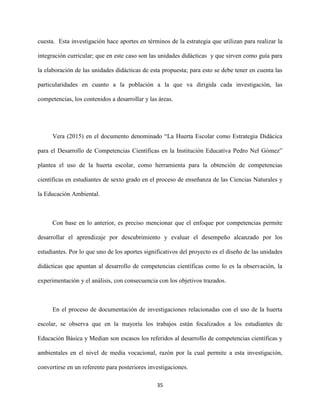 35
cuesta. Esta investigación hace aportes en términos de la estrategia que utilizan para realizar la
integración curricular; que en este caso son las unidades didácticas y que sirven como guía para
la elaboración de las unidades didácticas de esta propuesta; para esto se debe tener en cuenta las
particularidades en cuanto a la población a la que va dirigida cada investigación, las
competencias, los contenidos a desarrollar y las áreas.
Vera (2015) en el documento denominado “La Huerta Escolar como Estrategia Didácica
para el Desarrollo de Competencias Científicas en la Institución Educativa Pedro Nel Gómez”
plantea el uso de la huerta escolar, como herramienta para la obtención de competencias
científicas en estudiantes de sexto grado en el proceso de enseñanza de las Ciencias Naturales y
la Educación Ambiental.
Con base en lo anterior, es preciso mencionar que el enfoque por competencias permite
desarrollar el aprendizaje por descubrimiento y evaluar el desempeño alcanzado por los
estudiantes. Por lo que uno de los aportes significativos del proyecto es el diseño de las unidades
didácticas que apuntan al desarrollo de competencias científicas como lo es la observación, la
experimentación y el análisis, con consecuencia con los objetivos trazados.
En el proceso de documentación de investigaciones relacionadas con el uso de la huerta
escolar, se observa que en la mayoría los trabajos están focalizados a los estudiantes de
Educación Básica y Median son escasos los referidos al desarrollo de competencias científicas y
ambientales en el nivel de media vocacional, razón por la cual permite a esta investigación,
convertirse en un referente para posteriores investigaciones.
 