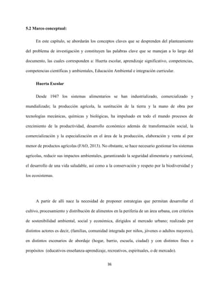 36
5.2 Marco conceptual:
En este capítulo, se abordarán los conceptos claves que se desprenden del planteamiento
del problema de investigación y constituyen las palabras clave que se manejan a lo largo del
documento, las cuales corresponden a: Huerta escolar, aprendizaje significativo, competencias,
competencias científicas y ambientales, Educación Ambiental e integración curricular.
Huerta Escolar
Desde 1947 los sistemas alimentarios se han industrializado, comercializado y
mundializado; la producción agrícola, la sustitución de la tierra y la mano de obra por
tecnologías mecánicas, químicas y biológicas, ha impulsado en todo el mundo procesos de
crecimiento de la productividad, desarrollo económico además de transformación social, la
comercialización y la especialización en el área de la producción, elaboración y venta al por
menor de productos agrícolas (FAO, 2013). No obstante, se hace necesario gestionar los sistemas
agrícolas, reducir sus impactos ambientales, garantizando la seguridad alimentaria y nutricional,
el desarrollo de una vida saludable, así como a la conservación y respeto por la biodiversidad y
los ecosistemas.
A partir de allí nace la necesidad de proponer estrategias que permitan desarrollar el
cultivo, procesamiento y distribución de alimentos en la periferia de un área urbana, con criterios
de sostenibilidad ambiental, social y económica, dirigidos al mercado urbano; realizado por
distintos actores es decir, (familias, comunidad integrada por niños, jóvenes o adultos mayores),
en distintos escenarios de abordaje (hogar, barrio, escuela, ciudad) y con distintos fines o
propósitos (educativos enseñanza-aprendizaje, recreativos, espirituales, o de mercado).
 