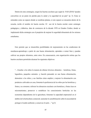 37
Dentro de estas estrategias, surgen las huertas escolares que según la FAO (2010) “pueden
convertirse en un punto de partida para la salud y la seguridad de un país” (p. 3). Estas se
entienden como un espacio donde se siembran plantas; si este espacio se encuentra dentro de la
escuela, recibe el nombre de huerta escolar. El uso de la huerta escolar como estrategia
pedagógica y didáctica, data de comienzos de la década 1970 en Estados Unidos; donde se
implementó dicha estrategia con el propósito de mejorar la seguridad alimentaria de los mismos
estudiantes.
Esto permite que se desarrollen posibilidades de mejoramiento en las condiciones de
enseñanza-aprendizaje a partir de una buena alimentación, aprendan a comer bien y puedan
cultivar sus propios aliemntos, entre otros. En consecuencia, esta organización estima que los
huertos escolares permitirán alcanzar los siguientes objetivos:
“…Enseñar a los niños la manera de obtener diversos alimentos – hortalizas, frutas,
legumbres, pequeños animales -y hacerlo pensando en una buena alimentación;
demostrar a los niños y sus familias cómo ampliar y mejorar la alimentación con
productos cultivados en casa; fomentar la preferencia de los niños por las hortalizas y
frutas y su consumo; reforzar los almuerzos escolares con hortalizas y frutas ricas en
micronutrientes; promover o restablecer los conocimientos hortícolas en las
economías dependientes de la agricultura; fomentar la capacidad empresarial en el
ámbito de la horticultura comercial; aumentar la sensibilización sobre la necesidad de
proteger el medio ambiente y conservar el suelo…” (p.3)
 