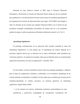 38
Partiendo de estos objetivos, durante el 2009 surge el Proyecto Educación
Alimentaria y Nutricional en Escuelas de Educación Básica donde uno de los resultados
más significativos es la idea del Huerto Escolar como recurso de enseñanza-aprendizaje de
las asignaturas del currículo de educación básica, que según FAO (2009) “está dirigido a
todos los docentes de las escuelas que imparten Educación Básica con el interés de que
incorporen estrategias metodológicas innovadoras, de manera que los y las estudiantes
puedan investigar y realizar experiencias utilizando un laboratorio natural y vivo” (p. 3)
Aprendizaje Significativo
El psicólogo norteamericano de la educación Paul Ausubel consolidó la teoría del
Aprendizaje Significativo, la cual plantea que “el aprendizaje del alumno depende de la
estructura cognitiva previa que se relaciona con la nueva información, debe entenderse por
"estructura cognitiva", al conjunto de conceptos, ideas que un individuo posee en un determinado
campo del conocimiento, así como su organización” (Ausubel, 1983)
En este sentido, se busca consolidar la huerta como una estrategia pedagógica y didáctica
para el logro de competencias científicas y ambientales, en la enseñanza/ aprendizaje de las
ciencias naturales, la matemática, el español y la ética; dado que se considera que los procesos de
enseñanza-aprendizaje en muchos escenarios, no permiten garantizar un aprendizaje
significativo. Según Porlán (1999):
“…en los maestros de ciencias predominan tendencias epistemológicas de corte
cientificistas y positivistas, acompañados de concepciones acumulativas del
 