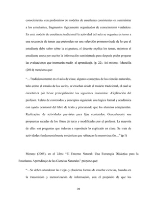39
conocimiento, con predominio de modelos de enseñanza consistentes en suministrar
a los estudiantes, fragmentos lógicamente organizados de conocimiento verdadero.
En este modelo de enseñanza tradicional la actividad del aula se organiza en torno a
una secuencia de temas que pretenden ser una selección pormenorizada de lo que el
estudiante debe saber sobre la asignatura, el docente explica los temas, mientras el
estudiante anota por escrito la información suministrada para después poder preparar
las evaluaciones que intentarán medir el aprendizaje. (p. 22). Así mismo, Mancilla
(2014) menciona que:
“…Tradicionalmente en el aula de clase, algunos conceptos de las ciencias naturales,
tales como el estudio de los suelos, se enseñan desde el modelo tradicional, el cual se
caracteriza por llevar principalmente los siguientes momentos: -Explicación del
profesor. Relato de contenidos y conceptos siguiendo una lógica formal y académica
con ayuda ocasional del libro de texto y procurando que los alumnos comprendan.
Realización de actividades previstas para fijar contenidos. Generalmente son
propuestas sacadas de los libros de texto y modificadas por el profesor. La mayoría
de ellas son preguntas que inducen a reproducir lo explicado en clase. Se trata de
actividades fundamentalmente mecánicas que refuerzan la memorización…” (p.1)
Moreno (2005), en el Libro “El Entorno Natural: Una Estrategia Didáctica para la
Enseñanza-Aprendizaje de las Ciencias Naturales” propone que:
“…Se deben abandonar las viejas y obsoletas formas de enseñar ciencias, basadas en
la transmisión y memorización de información, con el propósito de que los
 