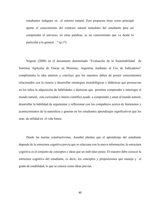 40
estudiantes indaguen en el entorno natural. Esta propuesta tiene como principal
aporte el conocimiento del contexto natural inmediato del estudiante para así
comprender el universo, en otras palabras, es un conocimiento que va desde lo
particular a lo general…” (p.17)
Negrete (2008) en el documento denominado “Evaluación de la Sustentabilidad de
Sistemas Agrícolas de Fincas en Misiones, Argentina mediante el Uso de Indicadores”
complementa la idea anterior y concluye que los maestros deben de poseer conocimientos
relacionados con la ciencia y desarrollar estrategias metodológicas y didácticas que promuevan
en los niños la adquisición de habilidades y destrezas que permitan comprender e interrogar al
mundo natural, esta curiosidad e interés científica ayuda a comprender y amar al mundo natural,
desarrollar la habilidad de argumentar y reflexionar con los compañeros acerca de fenómenos y
acontecimientos de la naturaleza y generar en los estudiantes aprendizajes significativos que les
sean de utilidad en el vida futura.
Desde las teorías constructivistas, Ausubel plantea que el aprendizaje del estudiante
depende de la estructura cognitiva previa que se relaciona con la nueva información; la estructura
cognitiva es el conjunto de conceptos e ideas que un individuo posee. El maestro debe conocer la
estructura cognitiva del estudiante, es decir, los conceptos y proposiciones que maneja y el
grado de estabilidad, lo que se conoce como ideas previas.
 