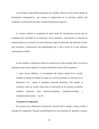41
Los principios de aprendizaje propuestos por Ausubel, ofrecen el marco para el diseño de
herramientas metacognitivas que conocen la organización de la estructura cognitiva del
estudiante, lo cual permite una mejor orientación del proceso educativo.
Lo anterior reafirma la importancia de partir desde las concepciones previas que los
estudiantes han construido de la interacción con la naturaleza, cada persona se relaciona de
manera distinta con el entorno y de estas relaciones surgen las ideas que cada individuo se hace,
para acercarlos a explicaciones más generalizadas que se dan a través de lo que llamamos
conocimiento científico.
En este sentido, es importante resaltar los estudios que se han realizado sobre el uso de la
naturaleza como recurso didáctico; los autores Sánchez & Urones (2012), proponen:
“…como recurso didáctico, la investigación del entorno natural de la escuela,
mediante el método de trabajo de campo en el cual la naturaleza se convierte en un
laboratorio vivo, donde el estudiante interactúa fácilmente. Este método se
constituye como un recurso eficaz para la motivación de los jóvenes al permitir
múltiples relaciones entre docentes/estudiantes, estudiante/estudiante y
estudiante/medio natural…” (p.33)
Concepto de Competencia
De acuerdo con el Ministerio de Educación Nacional (2011) citando a Delors (1996) el
concepto de competencia “Recoge las posibilidad de los seres humanos de: aprender a conocer,
 
