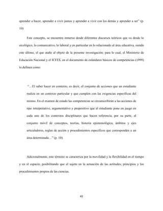 42
aprender a hacer, aprender a vivir juntos y aprender a vivir con los demás y aprender a ser” (p.
10)
Este concepto, se encuentra inmerso desde diferentes discursos teóricos que va desde lo
sicológico, lo comunicativo, lo laboral y en particular en lo relacionado al área educativa, siendo
este último, el que atañe al objeto de la presente investigación; para lo cual, el Ministerio de
Educación Nacional y el ICFES, en el documento de estándares básicos de competencias (1999)
lo definen como:
“…El saber hacer en contexto, es decir, el conjunto de acciones que un estudiante
realiza en un contexto particular y que cumplen con las exigencias específicas del
mismo. En el examen de estado las competencias se circunscribirán a las acciones de
tipo interpretativo, argumentativo y propositivo que el estudiante pone en juego en
cada uno de los contextos disciplinares que hacen referencia, por su parte, al
conjunto móvil de conceptos, teorías, historia epistemológica, ámbitos y ejes
articuladores, reglas de acción y procedimientos específicos que corresponden a un
área determinada…” (p. 10).
Adicionalmente, este término se caracteriza por la movilidad y la flexibilidad en el tiempo
y en el espacio, posibilitando que el sujeto en la actuación de las actitudes, principios y los
procedimientos propios de las ciencias.
 