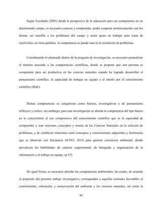 43
Según Escobedo (2001) desde la perspectiva de la educación para ser competentes en un
determinado campo, es necesario conocer y comprender, poder cooperar armónicamente con los
demás, ser sensible a los problemas del campo y sentir gusto en trabajar para tratar de
resolverlos, en otras palabras la competencia se puede usar en la resolución de problemas.
Considerando lo planteado dentro de la pregunta de investigación, es necesario puntualizar
el término asociado a las competencias científicas, donde se propone que una persona es
competente para ser productiva en las ciencias naturales cuando ha logrado desarrollar el
pensamiento científico, la capacidad de trabajar en equipo y el interés por el conocimiento
científico (Ibíd.).
Dichas competencias se categorizan como básicas, investigativas y de pensamiento
reflexivo y crítico; sin embargo, para esta investigación se aborda la competencia del tipo básico
en lo concerniente al uso comprensivo del conocimiento científico que es la capacidad de
comprender y usar nociones, conceptos y teorías de las Ciencias Naturales en la solución de
problemas, y de establecer relaciones entre conceptos y conocimientos adquiridos y fenómenos
que se observan con frecuencia (ICFES, 2014) para generar conciencia ambiental, donde
prevalecen las habilidades de carácter experimental, de búsqueda y organización de la
información y el trabajo en equipo. (p.15)
De igual forma, es necesario abordar las competencias ambientales, las cuales, de acuerdo
al propósito del presente trabajo investigativo, corresponden a aquellas actitudes favorables al
conocimiento, valoración, y conservación del ambiente y los recursos naturales, así como la
 