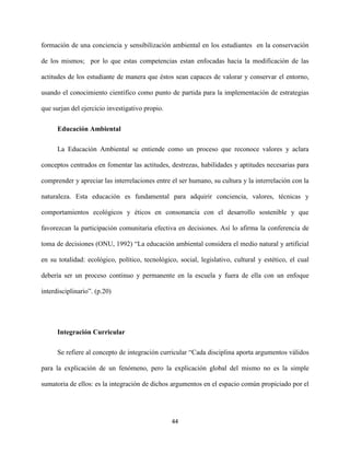 44
formación de una conciencia y sensibilización ambiental en los estudiantes en la conservación
de los mismos; por lo que estas competencias estan enfocadas hacia la modificación de las
actitudes de los estudiante de manera que éstos sean capaces de valorar y conservar el entorno,
usando el conocimiento científico como punto de partida para la implementación de estrategias
que surjan del ejercicio investigativo propio.
Educación Ambiental
La Educación Ambiental se entiende como un proceso que reconoce valores y aclara
conceptos centrados en fomentar las actitudes, destrezas, habilidades y aptitudes necesarias para
comprender y apreciar las interrelaciones entre el ser humano, su cultura y la interrelación con la
naturaleza. Esta educación es fundamental para adquirir conciencia, valores, técnicas y
comportamientos ecológicos y éticos en consonancia con el desarrollo sostenible y que
favorezcan la participación comunitaria efectiva en decisiones. Así lo afirma la conferencia de
toma de decisiones (ONU, 1992) “La educación ambiental considera el medio natural y artificial
en su totalidad: ecológico, político, tecnológico, social, legislativo, cultural y estético, el cual
debería ser un proceso continuo y permanente en la escuela y fuera de ella con un enfoque
interdisciplinario”. (p.20)
Integración Curricular
Se refiere al concepto de integración curricular “Cada disciplina aporta argumentos válidos
para la explicación de un fenómeno, pero la explicación global del mismo no es la simple
sumatoria de ellos: es la integración de dichos argumentos en el espacio común propiciado por el
 