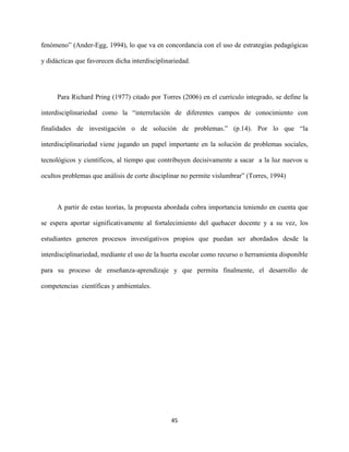 45
fenómeno” (Ander-Egg, 1994), lo que va en concordancia con el uso de estrategias pedagógicas
y didácticas que favorecen dicha interdisciplinariedad.
Para Richard Pring (1977) citado por Torres (2006) en el currículo integrado, se define la
interdisciplinariedad como la “interrelación de diferentes campos de conocimiento con
finalidades de investigación o de solución de problemas.” (p.14). Por lo que “la
interdisciplinariedad viene jugando un papel importante en la solución de problemas sociales,
tecnológicos y científicos, al tiempo que contribuyen decisivamente a sacar a la luz nuevos u
ocultos problemas que análisis de corte disciplinar no permite vislumbrar” (Torres, 1994)
A partir de estas teorías, la propuesta abordada cobra importancia teniendo en cuenta que
se espera aportar significativamente al fortalecimiento del quehacer docente y a su vez, los
estudiantes generen procesos investigativos propios que puedan ser abordados desde la
interdisciplinariedad, mediante el uso de la huerta escolar como recurso o herramienta disponible
para su proceso de enseñanza-aprendizaje y que permita finalmente, el desarrollo de
competencias científicas y ambientales.
 