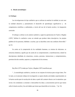 46
6. Diseño metodológico
6.1 Enfoque
Las investigaciones de tipo cualitativo que se enfocan en analizar la realidad, en este caso
la realidad educativa y puntualmente el desarrollo de aprendizajes significativos y de
competencias científicas y ambientales, a través del uso de la huerta escolar y la integración
curricular.
El enfoque a utilizar es de carácter cualitativo, según las aportaciones de Taylor y Bogdan
(1987) “definen lo cualitativo como un método que produce datos descriptivos: las propias
palabras de las personas, habladas o escritas, que se describen como una conducta observable.”
(p.12)
Se centra en la comprensión de las realidades humanas, su sistema de relaciones, su
estructura dinámica, aquella que da cuenta de su comportamiento y manifestaciones, donde las
descripciones detalladas de situaciones, eventos, personas, interacciones y comportamientos,
permiten develar sentidos, aspectos y componentes de las mismas.
Ray Rist (1977) citado por Taylor y Bogdan (1987) manifiesta que:
“…la metodología cualitativa, consiste en un conjunto de técnicas para recoger datos. Por
lo tanto, en el presente trabajo de investigación se espera diseñar actividades experimentales en
la huerta escolar para la recolección de datos a partir del contacto directo con la naturaleza, que
invita a los estudiantes a comentar e intercambiar las ideas y conocimientos previos que tienen
sobre la huerta escolar y las actividades que tienen que desarrollar en la misma…” (p. 14).
 