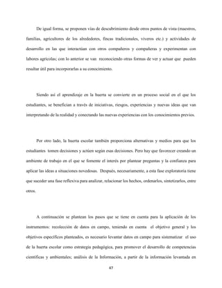 47
De igual forma, se proponen vías de descubrimiento desde otros puntos de vista (maestros,
familias, agricultores de los alrededores, fincas tradicionales, viveros etc.) y actividades de
desarrollo en las que interactúan con otros compañeros y compañeras y experimentan con
labores agrícolas; con lo anterior se van reconociendo otras formas de ver y actuar que pueden
resultar útil para incorporarlas a su conocimiento.
Siendo así el aprendizaje en la huerta se convierte en un proceso social en el que los
estudiantes, se benefician a través de iniciativas, riesgos, experiencias y nuevas ideas que van
interpretando de la realidad y conectando las nuevas experiencias con los conocimientos previos.
Por otro lado, la huerta escolar también proporciona alternativas y medios para que los
estudiantes tomen decisiones y actúen según esas decisiones. Pero hay que favorecer creando un
ambiente de trabajo en el que se fomente el interés por plantear preguntas y la confianza para
aplicar las ideas a situaciones novedosas. Después, necesariamente, a esta fase exploratoria tiene
que suceder una fase reflexiva para analizar, relacionar los hechos, ordenarlos, sintetizarlos, entre
otros.
A continuación se plantean los pasos que se tiene en cuenta para la aplicación de los
instrumentos: recolección de datos en campo, teniendo en cuenta el objetivo general y los
objetivos específicos planteados, es necesario levantar datos en campo para sistematizar el uso
de la huerta escolar como estrategia pedagógica, para promover el desarrollo de competencias
científicas y ambientales; análisis de la Información, a partir de la información levantada en
 