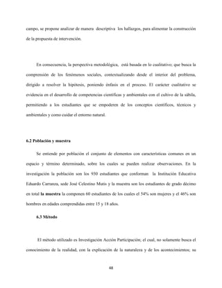 48
campo, se propone analizar de manera descriptiva los hallazgos, para alimentar la construcción
de la propuesta de intervención.
En consecuencia, la perspectiva metodológica, está basada en lo cualitativo; que busca la
comprensión de los fenómenos sociales, contextualizando desde el interior del problema,
dirigido a resolver la hipótesis, poniendo énfasis en el proceso. El carácter cualitativo se
evidencia en el desarrollo de competencias científicas y ambientales con el cultivo de la sábila,
permitiendo a los estudiantes que se empoderen de los conceptos científicos, técnicos y
ambientales y como cuidar el entorno natural.
6.2 Población y muestra
Se entiende por población el conjunto de elementos con características comunes en un
espacio y término determinado, sobre los cuales se pueden realizar observaciones. En la
investigación la población son los 930 estudiantes que conforman la Institución Educativa
Eduardo Carranza, sede José Celestino Mutis y la muestra son los estudiantes de grado décimo
en total la muestra la componen 60 estudiantes de los cuales el 54% son mujeres y el 46% son
hombres en edades comprendidas entre 15 y 18 años.
6.3 Método
El método utilizado es Investigación Acción Participación; el cual, no solamente busca el
conocimiento de la realidad, con la explicación de la naturaleza y de los acontecimientos; su
 
