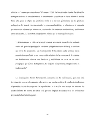49
objetivo es “conocer para transformar” (Peresson, 1996). La Investigación Acción Participación
tiene por finalidad el conocimiento de la realidad física y social con el fin de orientar la acción
hacia ella, pues el objeto del problema invita a la revisión permanente de las prácticas
pedagógicas del área de ciencias naturales en procura del análisis y la reflexión, en la búsqueda
permanente de métodos que promuevan y desarrollen las competencias científicas y ambientales
en los estudiantes. Al respecto Restrepo (2004) plantea que la Investigación Acción:
“…Comienza con la crítica a la propia práctica, a través de una reflexión profunda
acerca del quehacer pedagógico, las teorías que presiden dicho actuar y la situación
que viven los estudiantes. La deconstrucción de la práctica debe terminar en un
conocimiento profundo y una comprensión absoluta de la estructura de la práctica,
sus fundamentos teóricos, sus fortalezas y debilidades, es decir, en un saber
pedagógico que explica dicha práctica. Es un punto indispensable para proceder a su
trasformación”
La Investigación Acción Participación, comienza con la planificación, que para esta
investigación incluye todos aspectos y los actores que van hacer objeto de estudio, teniendo claro
el propósito de esta investigación; la segunda fase, es la acción, que incluye los procesos de
establecimiento del cultivo de sábila y lo que esto implica; la adaptación a las condiciones
propias de la huerta institucional.
 