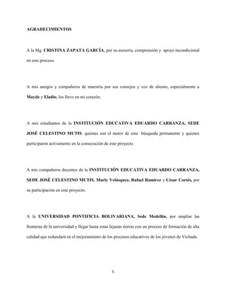 5
AGRADECIMIENTOS
A la Mg. CRISTINA ZAPATA GARCÍA, por su asesoría, comprensión y apoyo incondicional
en este proceso.
A mis amigos y compañeros de maestría por sus consejos y voz de aliento, especialmente a
Mayde y Eladio, los llevo en mi corazón.
A mis estudiantes de la INSTITUCIÓN EDUCATIVA EDUARDO CARRANZA, SEDE
JOSÉ CELESTINO MUTIS, quienes son el motor de esta búsqueda permanente y quienes
participaron activamente en la consecución de este proyecto.
A mis compañeros docentes de la INSTITUCIÓN EDUCATIVA EDUARDO CARRANZA,
SEDE JOSÉ CELESTINO MUTIS, Marly Velásquez, Rafael Ramírez y César Cortés, por
su participación en este proyecto.
A la UNIVERSIDAD PONTIFICIA BOLIVARIANA, Sede Medellín, por ampliar las
fronteras de la universidad y llegar hasta estas lejanas tierras con un proceso de formación de alta
calidad que redundará en el mejoramiento de los procesos educativos de los jóvenes de Vichada.
 
