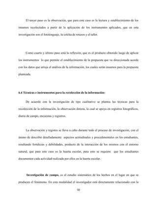 50
El tercer paso es la observación, que para este caso es la lectura y establecimiento de los
insumos recolectados a partir de la aplicación de los instrumentos aplicados, que en esta
investigación son el fotolenguaje, la colcha de retazos y el taller.
Como cuarto y último paso está la reflexión, que es el producto obtenido luego de aplicar
los instrumentos lo que permite el establecimiento de la propuesta que va direccionada acorde
con los datos que arroja el análisis de la información, los cuales serán insumos para la propuesta
planteada.
6.4 Técnicas e instrumentos para la recolección de la información:
De acuerdo con la investigación de tipo cualitativo se plantea las técnicas para la
recolección de la información, la observación directa, la cual se apoya en registros fotográficos,
diario de campo, encuestas y registros.
La observación y registro se lleva a cabo durante todo el proceso de investigación, con el
ánimo de describir detalladamente aspectos actitudinales y procedimentales en los estudiantes;
resaltando fortalezas y debilidades, producto de la interacción de los mismos con el entorno
natural, que para este caso es la huerta escolar, para esto se requiere que los estudiantes
documenten cada actividad realizada por ellos en la huerta escolar.
Investigación de campo, es el estudio sistemático de los hechos en el lugar en que se
producen el fenómeno. En esta modalidad el investigador está directamente relacionado con la
 