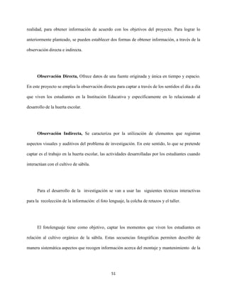 51
realidad, para obtener información de acuerdo con los objetivos del proyecto. Para lograr lo
anteriormente planteado, se pueden establecer dos formas de obtener información, a través de la
observación directa e indirecta.
Observación Directa, Ofrece datos de una fuente originada y única en tiempo y espacio.
En este proyecto se emplea la observación directa para captar a través de los sentidos el día a día
que viven los estudiantes en la Institución Educativa y específicamente en lo relacionado al
desarrollo de la huerta escolar.
Observación Indirecta, Se caracteriza por la utilización de elementos que registran
aspectos visuales y auditivos del problema de investigación. En este sentido, lo que se pretende
captar es el trabajo en la huerta escolar, las actividades desarrolladas por los estudiantes cuando
interactúan con el cultivo de sábila.
Para el desarrollo de la investigación se van a usar las siguientes técnicas interactivas
para la recolección de la información: el foto lenguaje, la colcha de retazos y el taller.
El fotolenguaje tiene como objetivo, captar los momentos que viven los estudiantes en
relación al cultivo orgánico de la sábila. Estas secuencias fotográficas permiten describir de
manera sistemática aspectos que recogen información acerca del montaje y mantenimiento de la
 