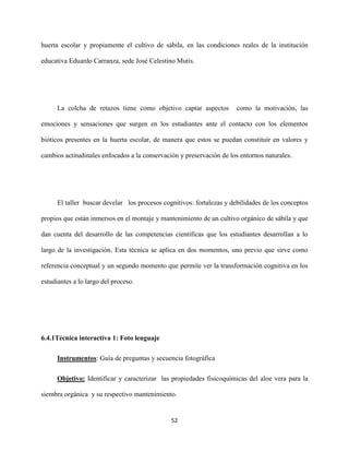 52
huerta escolar y propiamente el cultivo de sábila, en las condiciones reales de la institución
educativa Eduardo Carranza, sede José Celestino Mutis.
La colcha de retazos tiene como objetivo captar aspectos como la motivación, las
emociones y sensaciones que surgen en los estudiantes ante el contacto con los elementos
bióticos presentes en la huerta escolar, de manera que estos se puedan constituir en valores y
cambios actitudinales enfocados a la conservación y preservación de los entornos naturales.
El taller buscar develar los procesos cognitivos: fortalezas y debilidades de los conceptos
propios que están inmersos en el montaje y mantenimiento de un cultivo orgánico de sábila y que
dan cuenta del desarrollo de las competencias científicas que los estudiantes desarrollan a lo
largo de la investigación. Esta técnica se aplica en dos momentos, uno previo que sirve como
referencia conceptual y un segundo momento que permite ver la transformación cognitiva en los
estudiantes a lo largo del proceso.
6.4.1Técnica interactiva 1: Foto lenguaje
Instrumentos: Guía de preguntas y secuencia fotográfica
Objetivo: Identificar y caracterizar las propiedades fisicoquímicas del aloe vera para la
siembra orgánica y su respectivo mantenimiento.
 