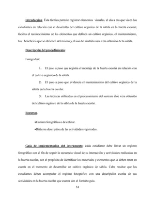 53
Introducción: Ésta técnica permite registrar elementos visuales, el día a día que viven los
estudiantes en relación con el desarrollo del cultivo orgánico de la sábila en la huerta escolar;
facilita el reconocimiento de los elementos que definen un cultivo orgánico, el mantenimiento,
los beneficios que se obtienen del mismo y el uso del sustrato aloe vera obtenido de la sábila.
Descripción del procedimiento:
Fotografiar:
1. El paso a paso que registra el montaje de la huerta escolar en relación con
el cultivo orgánico de la sábila.
2. El paso a paso que evidencia el mantenimiento del cultivo orgánico de la
sábila en la huerta escolar.
3. Las técnicas utilizadas en el procesamiento del sustrato aloe vera obtenido
del cultivo orgánico de la sábila de la huerta escolar.
Recursos.
Cámara fotográfica o de celular.
Bitácora descriptiva de las actividades registradas.
Guía de implementación del instrumento: cada estudiante debe llevar un registro
fotográfico con el fin de seguir la secuencia visual de su interacción y actividades realizadas en
la huerta escolar, con el propósito de identificar los materiales y elementos que se deben tener en
cuenta en el momento de desarrollar un cultivo orgánico de sábila. Cabe resaltar que los
estudiantes deben acompañar el registro fotográfico con una descripción escrita de sus
actividades en la huerta escolar que cuenta con el formato guía.
 