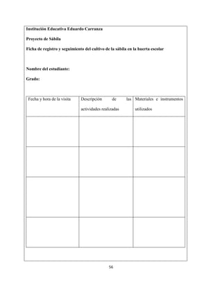 56
Institución Educativa Eduardo Carranza
Proyecto de Sábila
Ficha de registro y seguimiento del cultivo de la sábila en la huerta escolar
Nombre del estudiante:
Grado:
Fecha y hora de la visita Descripción de las
actividades realizadas
Materiales e instrumentos
utilizados
 