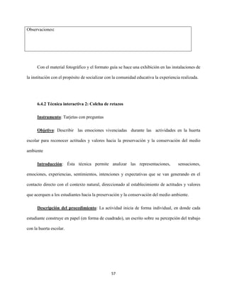 57
Observaciones:
Con el material fotográfico y el formato guía se hace una exhibición en las instalaciones de
la institución con el propósito de socializar con la comunidad educativa la experiencia realizada.
6.4.2 Técnica interactiva 2: Colcha de retazos
Instrumento: Tarjetas con preguntas
Objetivo: Describir las emociones vivenciadas durante las actividades en la huerta
escolar para reconocer actitudes y valores hacia la preservación y la conservación del medio
ambiente
Introducción: Ésta técnica permite analizar las representaciones, sensaciones,
emociones, experiencias, sentimientos, intenciones y expectativas que se van generando en el
contacto directo con el contexto natural, direccionado al establecimiento de actitudes y valores
que acerquen a los estudiantes hacia la preservación y la conservación del medio ambiente.
Descripción del procedimiento: La actividad inicia de forma individual, en donde cada
estudiante construye en papel (en forma de cuadrado), un escrito sobre su percepción del trabajo
con la huerta escolar.
 
