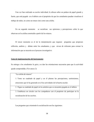 58
Una vez han realizado su escrito individual, lo ubican sobre un pedazo de papel grande y
fuerte, que está pegado en el tablero con el propósito de que los estudiantes puedan visualizar el
trabajo de todos, no como un retazo sino como una colcha.
En un segundo momento se socializan sus opiniones y percepciones sobre lo que
observan en la colcha construida a partir de los retazos.
El tercer momento es el de la interpretación que requiere preguntas que propicien
reflexión, análisis y debate entre los estudiantes, y que sirvan de referente para extraer la
información que se necesita en el proceso investigativo.
Guía de implementación del instrumento:
Se entrega a los estudiantes la guía y se dan las orientaciones necesarias para que la actividad
quede comprendida. (Ver anexo 2)
“La colcha de retazos”
1. Tome un cuadrado de papel y en él plasme las percepciones, sentimientos,
emociones que le ha generado en el las actividades de la huerta escolar.
2. Pegue su cuadrado de papel en la cartelera que se encuentra pegada en el tablero
3. Establezca un círculo con los compañeros con el propósito de participar en la
socialización de los escritos.
Las preguntas que orientarán la socialización son las siguientes:
 