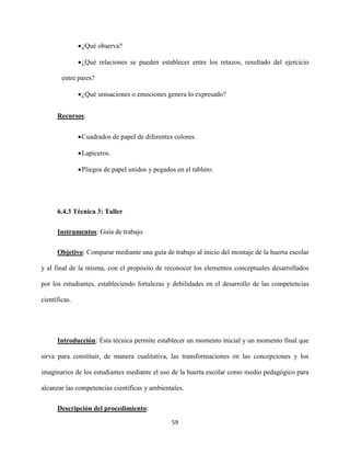 59
¿Qué observa?
¿Qué relaciones se pueden establecer entre los retazos, resultado del ejercicio
entre pares?
¿Qué sensaciones o emociones genera lo expresado?
Recursos:
Cuadrados de papel de diferentes colores.
Lapiceros.
Pliegos de papel unidos y pegados en el tablero.
6.4.3 Técnica 3: Taller
Instrumentos: Guía de trabajo
Objetivo: Comparar mediante una guía de trabajo al inicio del montaje de la huerta escolar
y al final de la misma, con el propósito de reconocer los elementos conceptuales desarrollados
por los estudiantes, estableciendo fortalezas y debilidades en el desarrollo de las competencias
científicas.
Introducción: Ésta técnica permite establecer un momento inicial y un momento final que
sirva para constituir, de manera cualitativa, las transformaciones en las concepciones y los
imaginarios de los estudiantes mediante el uso de la huerta escolar como medio pedagógico para
alcanzar las competencias científicas y ambientales.
Descripción del procedimiento:
 