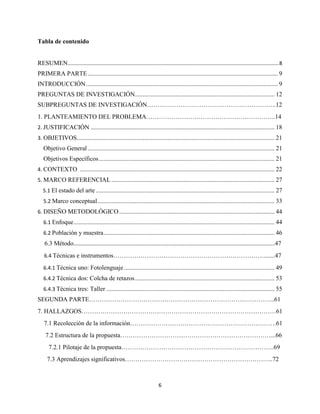 6
Tabla de contenido
RESUMEN..................................................................................................................................................8
PRIMERA PARTE......................................................................................................................... 9
INTRODUCCIÓN.......................................................................................................................... 9
PREGUNTAS DE INVESTIGACIÓN......................................................................................... 12
SUBPREGUNTAS DE INVESTIGACIÓN……………………………………………………..12
1. PLANTEAMIENTO DEL PROBLEMA……………………………………………………..14
2. JUSTIFICACIÓN ..................................................................................................................... 18
3. OBJETIVOS.............................................................................................................................. 21
Objetivo General ....................................................................................................................... 21
Objetivos Específicos................................................................................................................ 21
4. CONTEXTO ............................................................................................................................ 22
5. MARCO REFERENCIAL ........................................................................................................ 27
5.1 El estado del arte.................................................................................................................. 27
5.2 Marco conceptual................................................................................................................. 33
6. DISEÑO METODOLÒGICO................................................................................................... 44
6.1 Enfoque................................................................................................................................ 44
6.2 Población y muestra............................................................................................................. 46
6.3 Método……………………………………………………………………………………………………………………………………..47
6.4 Técnicas e instrumentos……………………………………………………………….......47
6.4.1 Técnica uno: Fotolenguaje................................................................................................ 49
6.4.2 Técnica dos: Colcha de retazos......................................................................................... 53
6.4.3 Técnica tres: Taller ........................................................................................................... 55
SEGUNDA PARTE……………………………………………………………………………..61
7. HALLAZGOS…………………………………………………………………………………61
7.1 Recolección de la información…………………………………………………………….61
7.2 Estructura de la propuesta………………………………………………………………...66
7.2.1 Pilotaje de la propuesta……………………………………………………………….69
7.3 Aprendizajes significativos……………………………………………………………..72
 