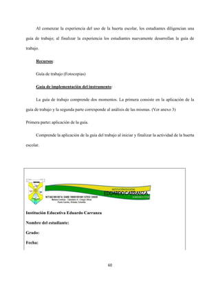 60
Al comenzar la experiencia del uso de la huerta escolar, los estudiantes diligencian una
guía de trabajo; al finalizar la experiencia los estudiantes nuevamente desarrollan la guía de
trabajo.
Recursos:
Guía de trabajo (Fotocopias)
Guía de implementación del instrumento:
La guía de trabajo comprende dos momentos. La primera consiste en la aplicación de la
guía de trabajo y la segunda parte corresponde al análisis de las mismas. (Ver anexo 3)
Primera parte: aplicación de la guía.
Comprende la aplicación de la guía del trabajo al iniciar y finalizar la actividad de la huerta
escolar.
Institución Educativa Eduardo Carranza
Nombre del estudiante:
Grado:
Fecha:
 
