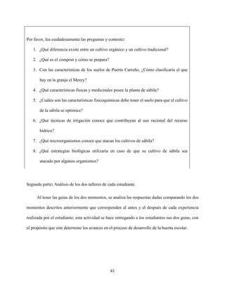 61
Por favor, lea cuidadosamente las preguntas y conteste:
1. ¿Qué diferencia existe entre un cultivo orgánico y un cultivo tradicional?
2. ¿Qué es el compost y cómo se prepara?
3. Con las características de los suelos de Puerto Carreño, ¿Cómo clasificaría el que
hay en la granja el Merey?
4. ¿Qué características físicas y medicinales posee la planta de sábila?
5. ¿Cuáles son las características fisicoquímicas debe tener el suelo para que el cultivo
de la sábila se optimice?
6. ¿Qué técnicas de irrigación conoce que contribuyan al uso racional del recurso
hídrico?
7. ¿Qué microorganismos conoce que atacan los cultivos de sábila?
8. ¿Qué estrategias biológicas utilizaría en caso de que su cultivo de sábila sea
atacado por algunos organismos?
Segunda parte: Análisis de los dos talleres de cada estudiante.
Al tener las guías de los dos momentos, se analiza las respuestas dadas comparando los dos
momentos descritos anteriormente que corresponden al antes y el después de cada experiencia
realizada por el estudiante; esta actividad se hace entregando a los estudiantes sus dos guías, con
el propósito que este determine los avances en el proceso de desarrollo de la huerta escolar.
 