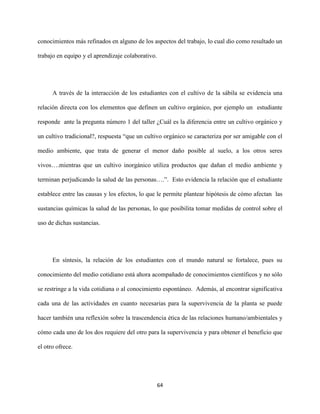 64
conocimientos más refinados en alguno de los aspectos del trabajo, lo cual dio como resultado un
trabajo en equipo y el aprendizaje colaborativo.
A través de la interacción de los estudiantes con el cultivo de la sábila se evidencia una
relación directa con los elementos que definen un cultivo orgánico, por ejemplo un estudiante
responde ante la pregunta número 1 del taller ¿Cuál es la diferencia entre un cultivo orgánico y
un cultivo tradicional?, respuesta “que un cultivo orgánico se caracteriza por ser amigable con el
medio ambiente, que trata de generar el menor daño posible al suelo, a los otros seres
vivos….mientras que un cultivo inorgánico utiliza productos que dañan el medio ambiente y
terminan perjudicando la salud de las personas….”. Esto evidencia la relación que el estudiante
establece entre las causas y los efectos, lo que le permite plantear hipótesis de cómo afectan las
sustancias químicas la salud de las personas, lo que posibilita tomar medidas de control sobre el
uso de dichas sustancias.
En síntesis, la relación de los estudiantes con el mundo natural se fortalece, pues su
conocimiento del medio cotidiano está ahora acompañado de conocimientos científicos y no sólo
se restringe a la vida cotidiana o al conocimiento espontáneo. Además, al encontrar significativa
cada una de las actividades en cuanto necesarias para la supervivencia de la planta se puede
hacer también una reflexión sobre la trascendencia ética de las relaciones humano/ambientales y
cómo cada uno de los dos requiere del otro para la supervivencia y para obtener el beneficio que
el otro ofrece.
 