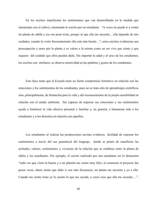65
En los escritos manifiestan los sentimientos que van desarrollando en la medida que
interactúan con el cultivo; retomando lo escrito por un estudiante “A veces no puedo ir a visitar
mi planta de sábila y eso me pone triste, porque sé que ella me necesita….ella depende de mis
cuidados, cuando la visito frecuentemente ella está más bonita…”; estos escritos evidencian una
preocupación y amor por la planta y se valora a la misma como un ser vivo que siente y que
requiere del cuidado que ellos pueden darle. Sin importar la edad y el sexo de los estudiantes,
los escritos son similares, se observa emotividad en las palabras y gestos de los estudiantes.
Esto hace notar que la Escuela tiene un fuerte compromiso formativo en relación con las
emociones y los sentimientos de los estudiantes, pues no se trata sólo de aprendizajes científicos
sino, principalmente, de formación para la vida y del reconocimiento de la propia sensibilidad en
relación con el medio ambiente. Ser capaces de expresar sus emociones y sus sentimientos
ayuda a fortalecer la vida afectiva personal y familiar y, en general, a humanizar más a los
estudiantes y a los docentes en relación con aquellos.
Los estudiantes al realizar las producciones escritas evidencia facilidad de expresar los
sentimientos a través del uso gramatical del lenguaje, donde se ponen de manifiesto las
actitudes, valores, sentimientos y vivencias de la relación que se establece entre la planta de
sábila y los estudiantes. Por ejemplo, el escrito realizado por una estudiante así lo demuestra
“cada vez que visito la huerta y a mi plantita me siento muy feliz, al comenzar el proyecto iba
pocas veces, ahora siento que debo ir con más frecuencia, mi planta me necesita y yo a ella.
Cuando me siento triste yo le cuento lo que me sucede, a veces creo que ella me escucha….”.
 