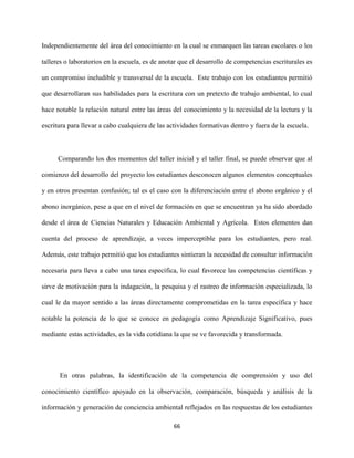 66
Independientemente del área del conocimiento en la cual se enmarquen las tareas escolares o los
talleres o laboratorios en la escuela, es de anotar que el desarrollo de competencias escriturales es
un compromiso ineludible y transversal de la escuela. Este trabajo con los estudiantes permitió
que desarrollaran sus habilidades para la escritura con un pretexto de trabajo ambiental, lo cual
hace notable la relación natural entre las áreas del conocimiento y la necesidad de la lectura y la
escritura para llevar a cabo cualquiera de las actividades formativas dentro y fuera de la escuela.
Comparando los dos momentos del taller inicial y el taller final, se puede observar que al
comienzo del desarrollo del proyecto los estudiantes desconocen algunos elementos conceptuales
y en otros presentan confusión; tal es el caso con la diferenciación entre el abono orgánico y el
abono inorgánico, pese a que en el nivel de formación en que se encuentran ya ha sido abordado
desde el área de Ciencias Naturales y Educación Ambiental y Agrícola. Estos elementos dan
cuenta del proceso de aprendizaje, a veces imperceptible para los estudiantes, pero real.
Además, este trabajo permitió que los estudiantes sintieran la necesidad de consultar información
necesaria para lleva a cabo una tarea específica, lo cual favorece las competencias científicas y
sirve de motivación para la indagación, la pesquisa y el rastreo de información especializada, lo
cual le da mayor sentido a las áreas directamente comprometidas en la tarea específica y hace
notable la potencia de lo que se conoce en pedagogía como Aprendizaje Significativo, pues
mediante estas actividades, es la vida cotidiana la que se ve favorecida y transformada.
En otras palabras, la identificación de la competencia de comprensión y uso del
conocimiento científico apoyado en la observación, comparación, búsqueda y análisis de la
información y generación de conciencia ambiental reflejados en las respuestas de los estudiantes
 