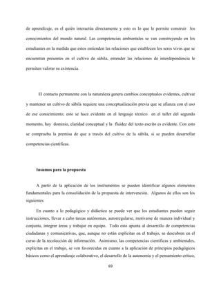 69
de aprendizaje, es el quién interactúa directamente y esto es lo que le permite construir los
conocimientos del mundo natural. Las competencias ambientales se van construyendo en los
estudiantes en la medida que estos entienden las relaciones que establecen los seres vivos que se
encuentran presentes en el cultivo de sábila, entender las relaciones de interdependencia le
permiten valorar su existencia.
El contacto permanente con la naturaleza genera cambios conceptuales evidentes, cultivar
y mantener un cultivo de sábila requiere una conceptualización previa que se afianza con el uso
de ese conocimiento; esto se hace evidente en el lenguaje técnico en el taller del segundo
momento, hay dominio, claridad conceptual y la fluidez del texto escrito es evidente. Con esto
se comprueba la premisa de que a través del cultivo de la sábila, si se pueden desarrollar
competencias científicas.
Insumos para la propuesta
A partir de la aplicación de los instrumentos se pueden identificar algunos elementos
fundamentales para la consolidación de la propuesta de intervención. Algunos de ellos son los
siguientes:
En cuanto a lo pedagógico y didáctico se puede ver que los estudiantes pueden seguir
instrucciones, llevar a cabo tareas autónomas, autorregularse, motivarse de manera individual y
conjunta, integrar áreas y trabajar en equipo. Todo esto apunta al desarrollo de competencias
ciudadanas y comunicativas, que, aunque no están explícitas en el trabajo, se descubren en el
curso de la recolección de información. Asimismo, las competencias científicas y ambientales,
explícitas en el trabajo, se ven favorecidas en cuanto a la aplicación de principios pedagógicos
básicos como el aprendizaje colaborativo, el desarrollo de la autonomía y el pensamiento crítico,
 