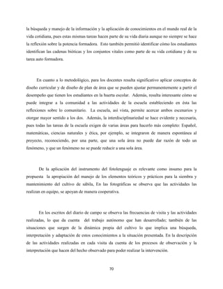 70
la búsqueda y manejo de la información y la aplicación de conocimientos en el mundo real de la
vida cotidiana, pues estas mismas tareas hacen parte de su vida diaria aunque no siempre se hace
la reflexión sobre la potencia formadora. Esto también permitió identificar cómo los estudiantes
identifican las cadenas bióticas y los conjuntos vitales como parte de su vida cotidiana y de su
tarea auto formadora.
En cuanto a lo metodológico, para los docentes resulta significativo aplicar conceptos de
diseño curricular y de diseño de plan de área que se pueden ajustar permanentemente a partir el
desempeño que tienen los estudiantes en la huerta escolar. Además, resulta interesante cómo se
puede integrar a la comunidad a las actividades de la escuela estableciendo en ésta las
reflexiones sobre lo comunitario. La escuela, así vista, permite acercar ambos escenarios y
otorgar mayor sentido a los dos. Además, la interdisciplinariedad se hace evidente y necesaria,
pues todas las tareas de la escuela exigen de varias áreas para hacerlo más completo: Español,
matemáticas, ciencias naturales y ética, por ejemplo, se integraron de manera espontánea al
proyecto, reconociendo, por una parte, que una sola área no puede dar razón de todo un
fenómeno, y que un fenómeno no se puede reducir a una sola área.
De la aplicación del instrumento del fotolenguaje es relevante como insumo para la
propuesta la apropiación del manejo de los elementos teóricos y prácticos para la siembra y
mantenimiento del cultivo de sábila, En las fotográficas se observa que las actividades las
realizan en equipo, se apoyan de manera cooperativa.
En los escritos del diario de campo se observa las frecuencias de visita y las actividades
realizadas, lo que da cuenta del trabajo autónomo que han desarrollado; también de las
situaciones que surgen de la dinámica propia del cultivo lo que implica una búsqueda,
interpretación y adaptación de estos conocimientos a la situación presentada. En la descripción
de las actividades realizadas en cada visita da cuenta de los procesos de observación y la
interpretación que hacen del hecho observado para poder realizar la intervención.
 