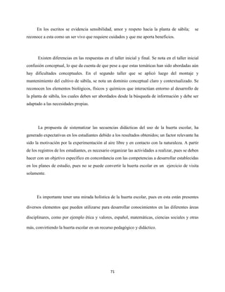 71
En los escritos se evidencia sensibilidad, amor y respeto hacia la planta de sábila; se
reconoce a esta como un ser vivo que requiere cuidados y que me aporta beneficios.
Existen diferencias en las respuestas en el taller inicial y final. Se nota en el taller inicial
confusión conceptual, lo que da cuenta de que pese a que estas temáticas han sido abordadas aún
hay dificultades conceptuales. En el segundo taller que se aplicó luego del montaje y
mantenimiento del cultivo de sábila, se nota un dominio conceptual claro y contextualizado. Se
reconocen los elementos biológicos, físicos y químicos que interactúan entorno al desarrollo de
la planta de sábila, los cuales deben ser abordados desde la búsqueda de información y debe ser
adaptado a las necesidades propias.
La propuesta de sistematizar las secuencias didácticas del uso de la huerta escolar, ha
generado expectativas en los estudiantes debido a los resultados obtenidos; un factor relevante ha
sido la motivación por la experimentación al aire libre y en contacto con la naturaleza. A partir
de los registros de los estudiantes, es necesario organizar las actividades a realizar, pues se deben
hacer con un objetivo específico en concordancia con las competencias a desarrollar establecidas
en los planes de estudio, pues no se puede convertir la huerta escolar en un ejercicio de visita
solamente.
Es importante tener una mirada holística de la huerta escolar, pues en esta están presentes
diversos elementos que pueden utilizarse para desarrollar conocimientos en las diferentes áreas
disciplinares, como por ejemplo ética y valores, español, matemáticas, ciencias sociales y otras
más, convirtiendo la huerta escolar en un recurso pedagógico y didáctico.
 