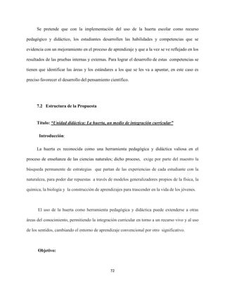 72
Se pretende que con la implementación del uso de la huerta escolar como recurso
pedagógico y didáctico, los estudiantes desarrollen las habilidades y competencias que se
evidencia con un mejoramiento en el proceso de aprendizaje y que a la vez se ve reflejado en los
resultados de las pruebas internas y externas. Para lograr el desarrollo de estas competencias se
tienen que identificar las áreas y los estándares a los que se les va a apuntar, en este caso es
preciso favorecer el desarrollo del pensamiento científico.
7.2 Estructura de la Propuesta
Título: “Unidad didáctica: La huerta, un medio de integración curricular”
Introducción:
La huerta es reconocida como una herramienta pedagógica y didáctica valiosa en el
proceso de enseñanza de las ciencias naturales; dicho proceso, exige por parte del maestro la
búsqueda permanente de estrategias que partan de las experiencias de cada estudiante con la
naturaleza, para poder dar repuestas a través de modelos generalizadores propios de la física, la
química, la biología y la construcción de aprendizajes para trascender en la vida de los jóvenes.
El uso de la huerta como herramienta pedagógica y didáctica puede extenderse a otras
áreas del conocimiento, permitiendo la integración curricular en torno a un recurso vivo y al uso
de los sentidos, cambiando el entorno de aprendizaje convencional por otro significativo.
Objetivo:
 